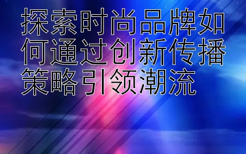 探索时尚品牌如何通过创新传播策略引领潮流