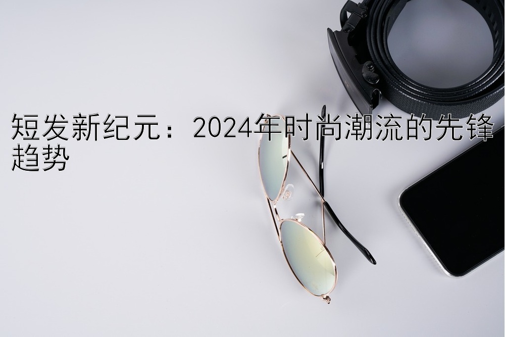 短发新纪元：2024年时尚潮流的先锋趋势