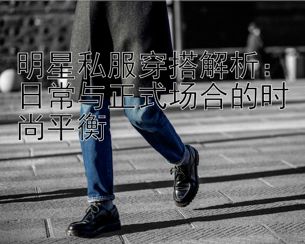 明星私服穿搭解析：日常与正式场合的时尚平衡