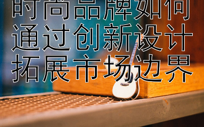 时尚品牌如何通过创新设计拓展市场边界