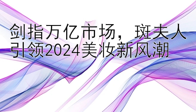 剑指万亿市场，斑夫人引领2024美妆新风潮