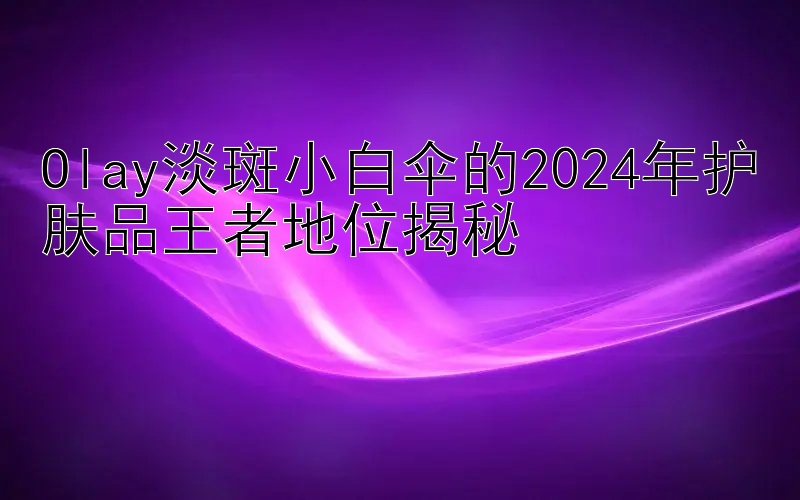 Olay淡斑小白伞的2024年护肤品王者地位揭秘