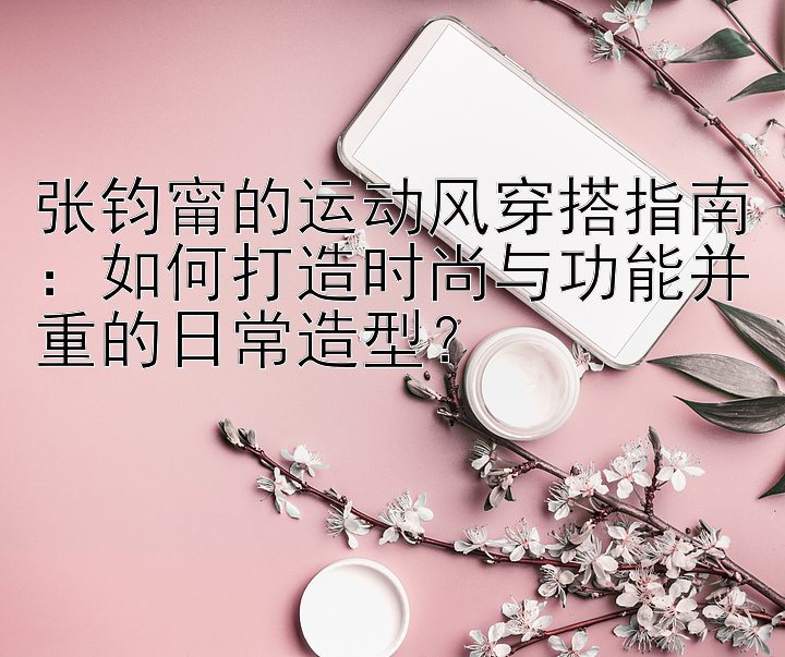 张钧甯的运动风穿搭指南：如何打造时尚与功能并重的日常造型？