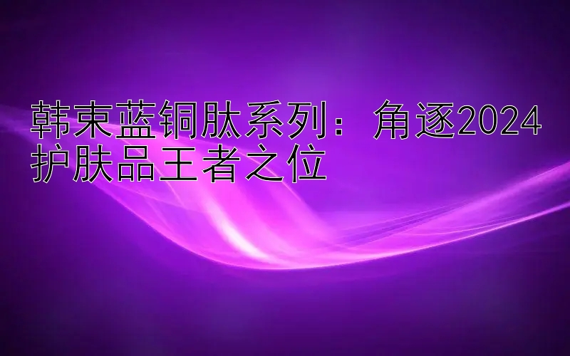 韩束蓝铜肽系列：角逐2024护肤品王者之位