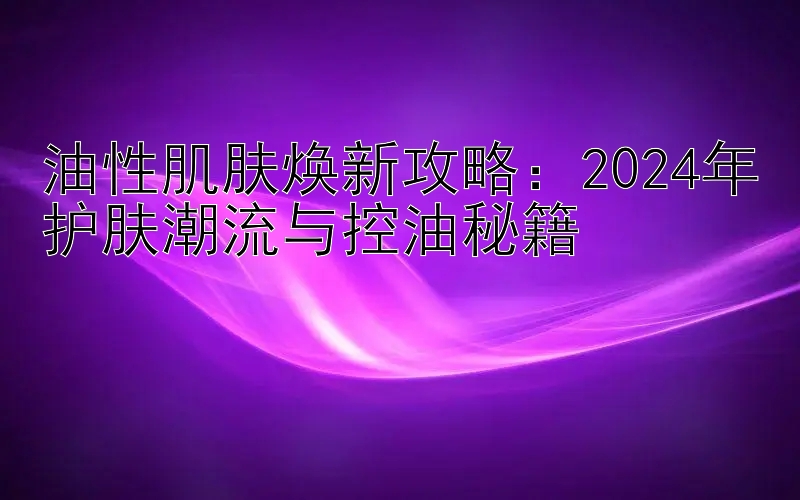 油性肌肤焕新攻略：2024年护肤潮流与控油秘籍