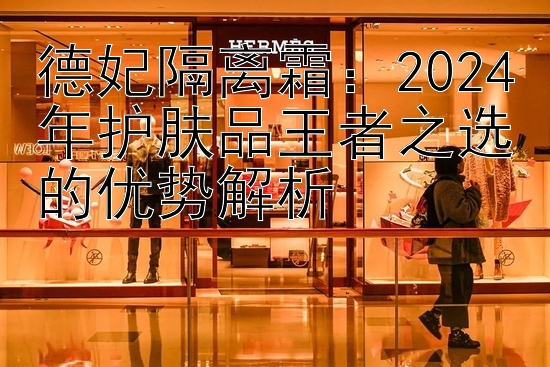 德妃隔离霜：2024年护肤品王者之选的优势解析