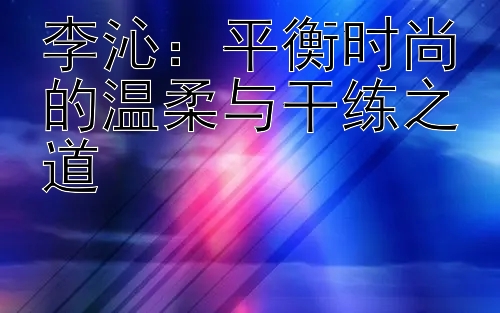 李沁：平衡时尚的温柔与干练之道