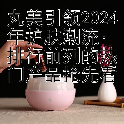 丸美引领2024年护肤潮流：排行前列的热门产品抢先看