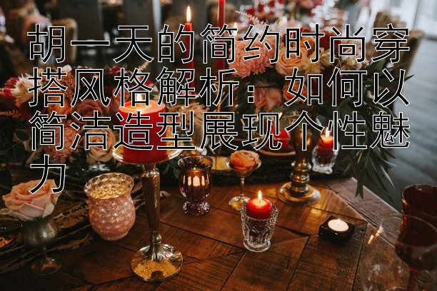 胡一天的简约时尚穿搭风格解析：如何以简洁造型展现个性魅力