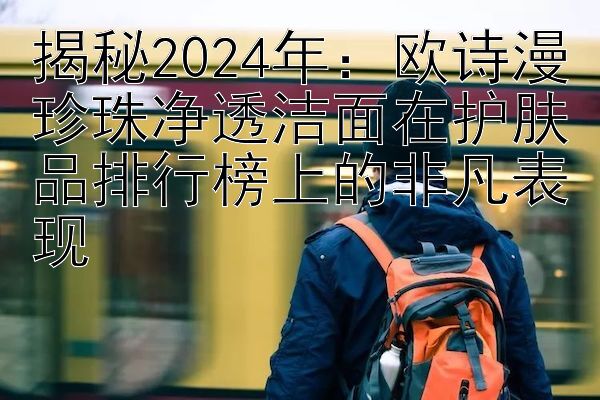 揭秘2024年：欧诗漫珍珠净透洁面在护肤品排行榜上的非凡表现