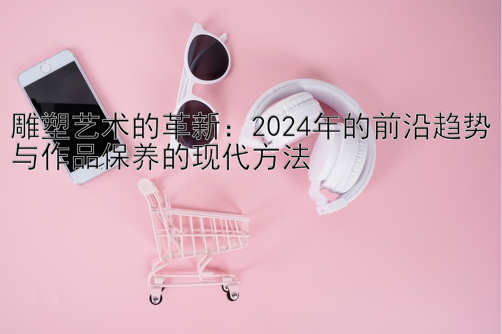 雕塑艺术的革新：2024年的前沿趋势与作品保养的现代方法