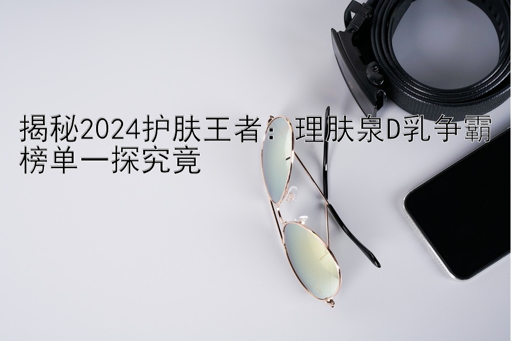 揭秘2024护肤王者：理肤泉D乳争霸榜单一探究竟