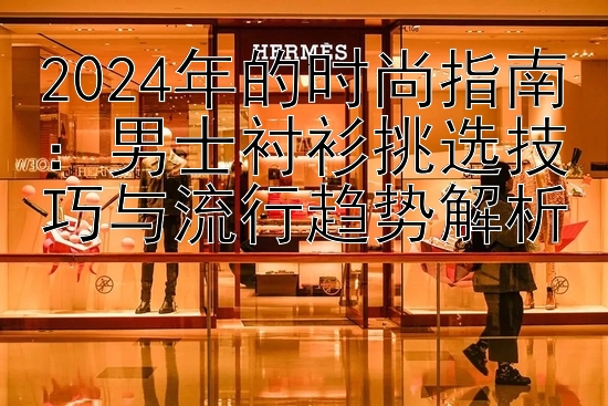 2024年的时尚指南：男士衬衫挑选技巧与流行趋势解析