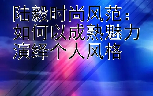 陆毅时尚风范：如何以成熟魅力演绎个人风格