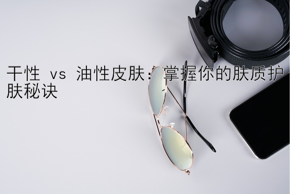 干性 vs 油性皮肤：掌握你的肤质护肤秘诀