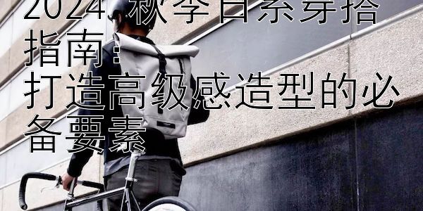 2024 秋季日系穿搭指南：  
打造高级感造型的必备要素