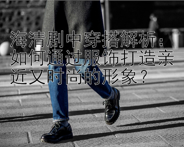 海清剧中穿搭解析：如何通过服饰打造亲近又时尚的形象？