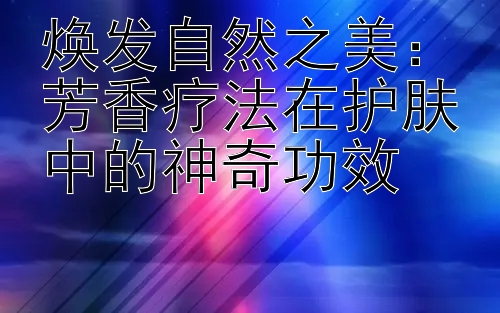 焕发自然之美：芳香疗法在护肤中的神奇功效