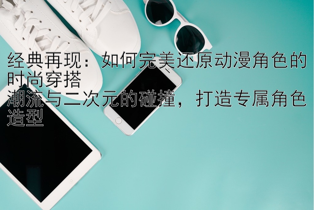 经典再现：如何完美还原动漫角色的时尚穿搭  
潮流与二次元的碰撞，打造专属角色造型