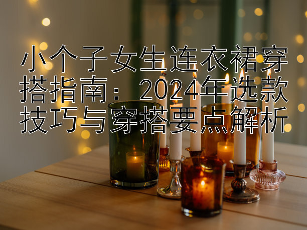 小个子女生连衣裙穿搭指南：2024年选款技巧与穿搭要点解析