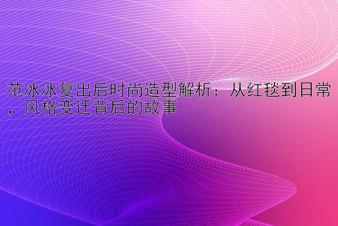 范冰冰复出后时尚造型解析：从红毯到日常，风格变迁背后的故事