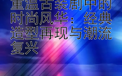 重温古装剧中的时尚风华：经典造型再现与潮流复兴