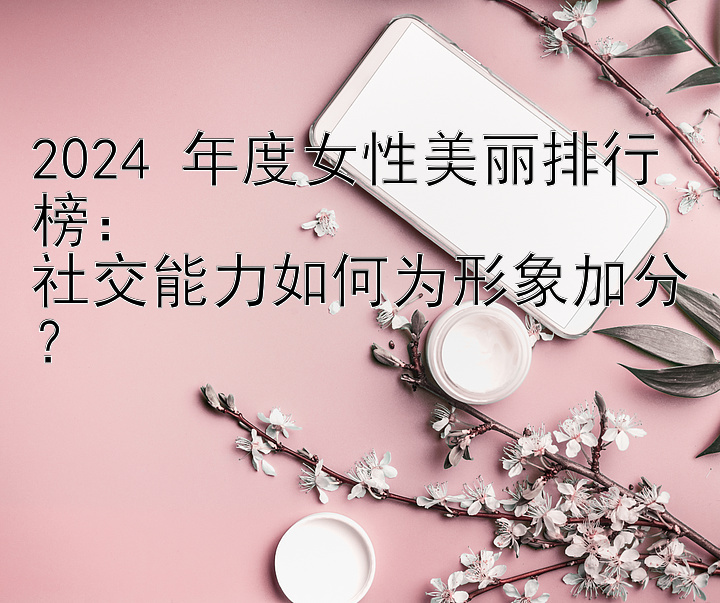 2024 年度女性美丽排行榜：  
社交能力如何为形象加分？