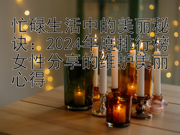 忙碌生活中的美丽秘诀：2024年度排行榜女性分享的维护美丽心得