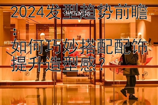 2024发型趋势前瞻：  
如何巧妙搭配配饰提升造型感？