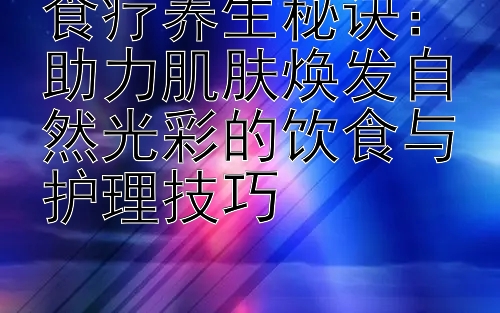 食疗养生秘诀：助力肌肤焕发自然光彩的饮食与护理技巧