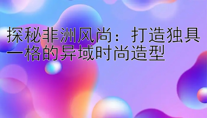 探秘非洲风尚：打造独具一格的异域时尚造型