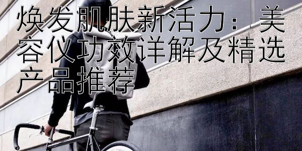 焕发肌肤新活力：美容仪功效详解及精选产品推荐